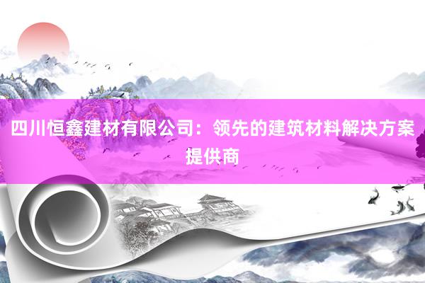 四川恒鑫建材有限公司：领先的建筑材料解决方案提供商